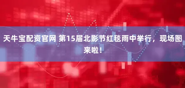 天牛宝配资官网 第15届北影节红毯雨中举行，现场图来啦！