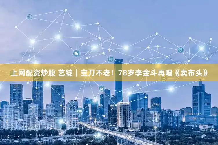 上网配资炒股 艺绽｜宝刀不老！78岁李金斗再唱《卖布头》
