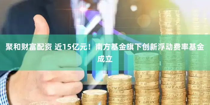 聚和财富配资 近15亿元！南方基金旗下创新浮动费率基金成立