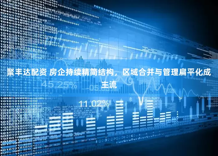 聚丰达配资 房企持续精简结构，区域合并与管理扁平化成主流