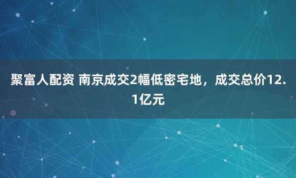 聚富人配资 南京成交2幅低密宅地，成交总价12.1亿元