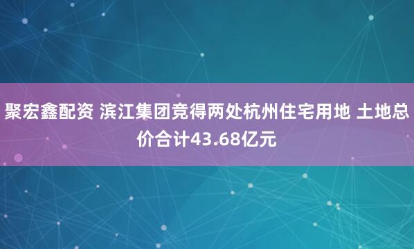 聚宏鑫配资 滨江集团竞得两处杭州住宅用地 土地总价合计43.68亿元