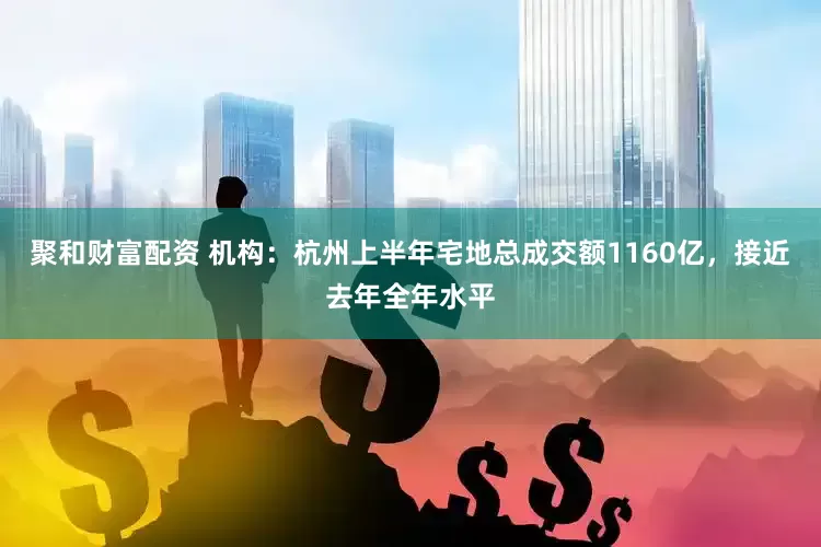 聚和财富配资 机构：杭州上半年宅地总成交额1160亿，接近去年全年水平