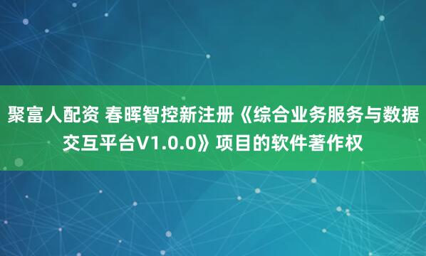 聚富人配资 春晖智控新注册《综合业务服务与数据交互平台V1.0.0》项目的软件著作权