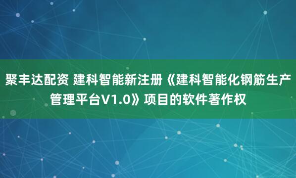 聚丰达配资 建科智能新注册《建科智能化钢筋生产管理平台V1.0》项目的软件著作权
