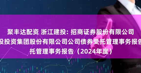 聚丰达配资 浙江建投: 招商证券股份有限公司关于浙江省建设投资集团股份有限公司公司债券受托管理事务报告(2024年度)