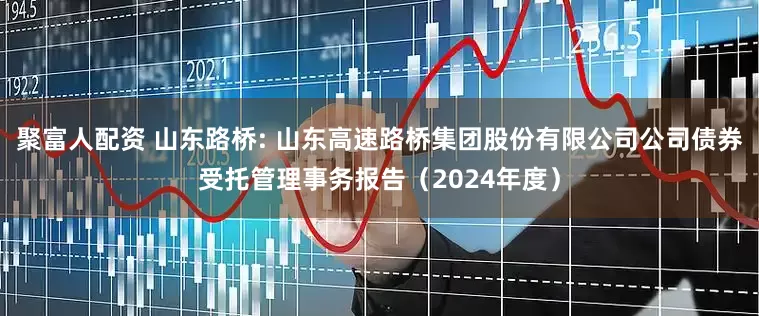 聚富人配资 山东路桥: 山东高速路桥集团股份有限公司公司债券受托管理事务报告(2024年度)