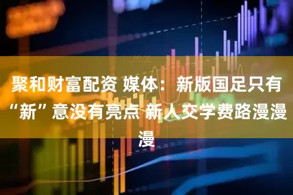 聚和财富配资 媒体：新版国足只有“新”意没有亮点 新人交学费路漫漫