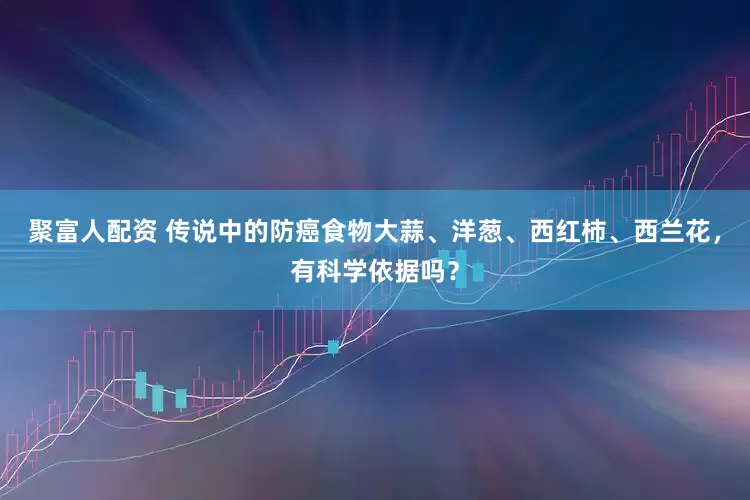 聚富人配资 传说中的防癌食物大蒜、洋葱、西红柿、西兰花，有科学依据吗？