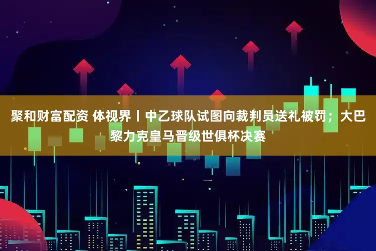 聚和财富配资 体视界丨中乙球队试图向裁判员送礼被罚；大巴黎力克皇马晋级世俱杯决赛
