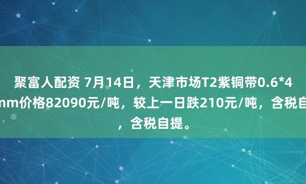 聚富人配资 7月14日，天津市场T2紫铜带0.6*400mm价格82090元/吨，较上一日跌210元/吨，含税自提。