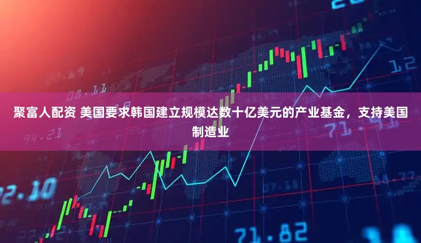 聚富人配资 美国要求韩国建立规模达数十亿美元的产业基金，支持美国制造业