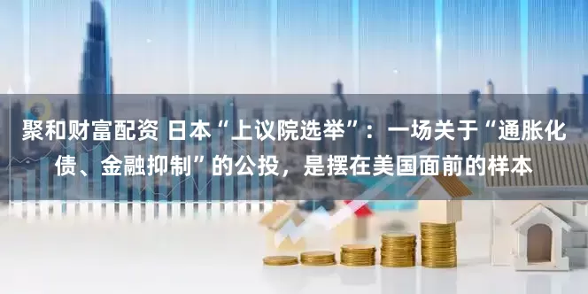 聚和财富配资 日本“上议院选举”：一场关于“通胀化债、金融抑制”的公投，是摆在美国面前的样本