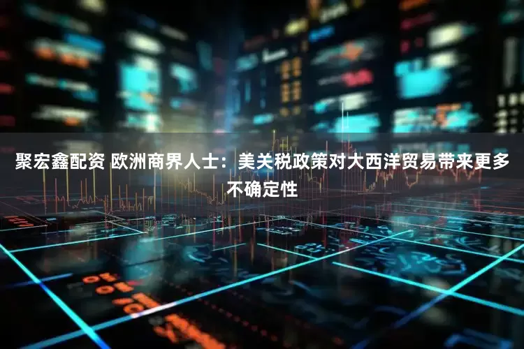 聚宏鑫配资 欧洲商界人士：美关税政策对大西洋贸易带来更多不确定性