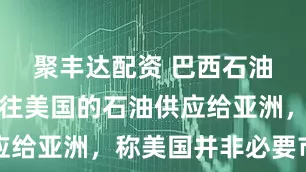 聚丰达配资 巴西石油考虑将销往美国的石油供应给亚洲，称美国并非必要市场