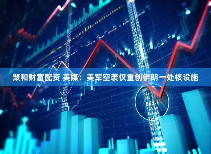 聚和财富配资 美媒：美军空袭仅重创伊朗一处核设施
