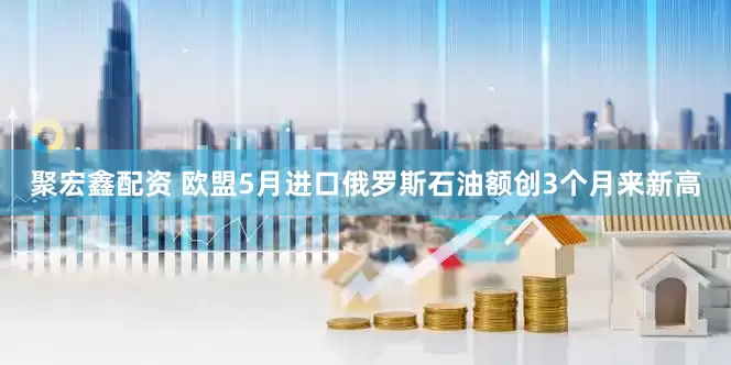 聚宏鑫配资 欧盟5月进口俄罗斯石油额创3个月来新高