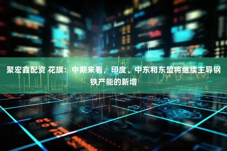 聚宏鑫配资 花旗：中期来看，印度、中东和东盟将继续主导钢铁产能的新增
