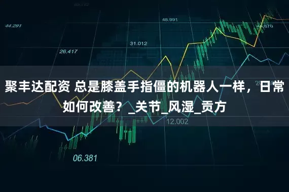 聚丰达配资 总是膝盖手指僵的机器人一样，日常如何改善？_关节_风湿_贡方
