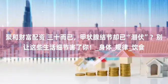 聚和财富配资 三十而已，甲状腺结节却已“潜伏”？别让这些生活细节害了你！_身体_规律_饮食