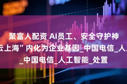 聚富人配资 AI员工、安全守护神上岗，“智云上海”内化为企业基因_中国电信_人工智能_处置