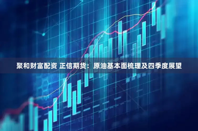 聚和财富配资 正信期货：原油基本面梳理及四季度展望