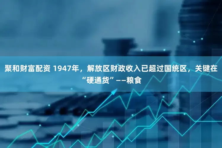 聚和财富配资 1947年，解放区财政收入已超过国统区，关键在“硬通货”——粮食