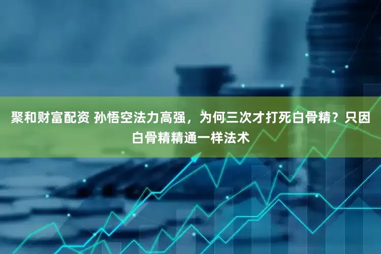 聚和财富配资 孙悟空法力高强，为何三次才打死白骨精？只因白骨精精通一样法术
